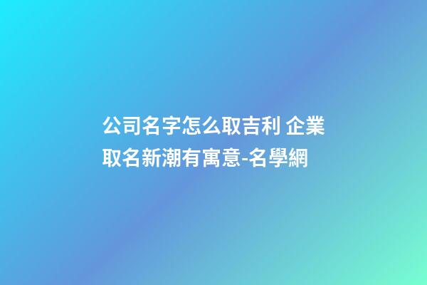 公司名字怎么取吉利 企業取名新潮有寓意-名學網-第1張-公司起名-玄機派